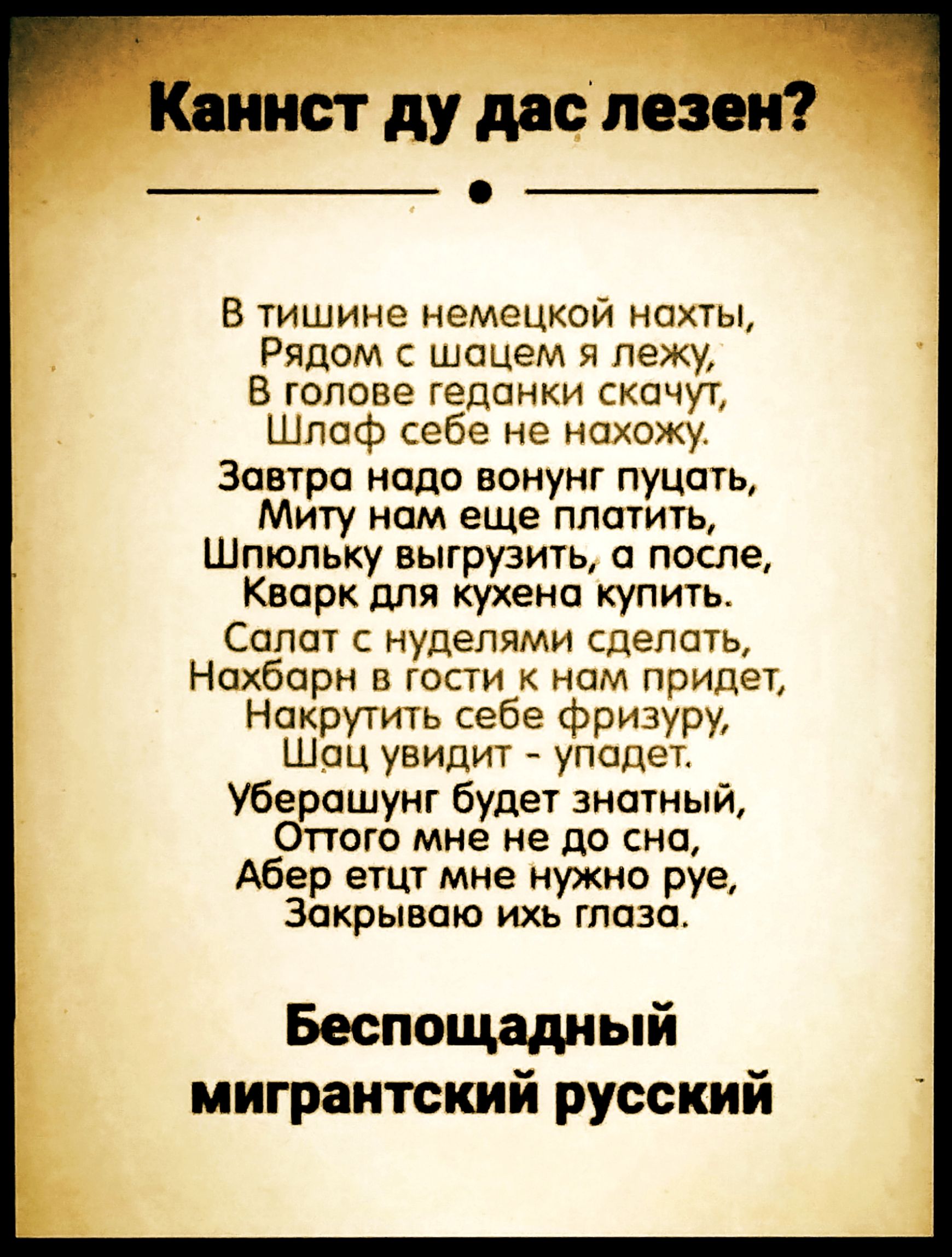 Каннст ду дас лезен? В тишине немецкой нахты, Рядом с шацем я лежу, В голове геданки скачут, Шлаф себе не нахожу. Завтра надо вонунг пуцать, Миту нам еще платить, Шпюльку выгрузить, а после, Кварк для кухена купить. Салат с нуделями сделать, Нахбарн в гости к нам придет, Накрутить себе фризуру, Шац увидит - упадет. Уберашунг будет знатный, Оттого