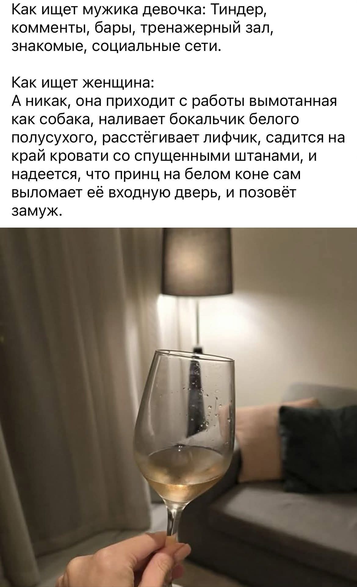 Как ищет мужика девочка: Тиндер, комменты, бары, тренажерный зал, знакомые, социальные сети. Как ищет женщина: А никак, она приходит с работы вымотанная как собака, наливает бокальчик белого полусухого, расстёгивает лифчик, садится на край кровати со спущенными штанами, и надеется, что принц на белом коне сам выломает её входную дверь, и позовёт