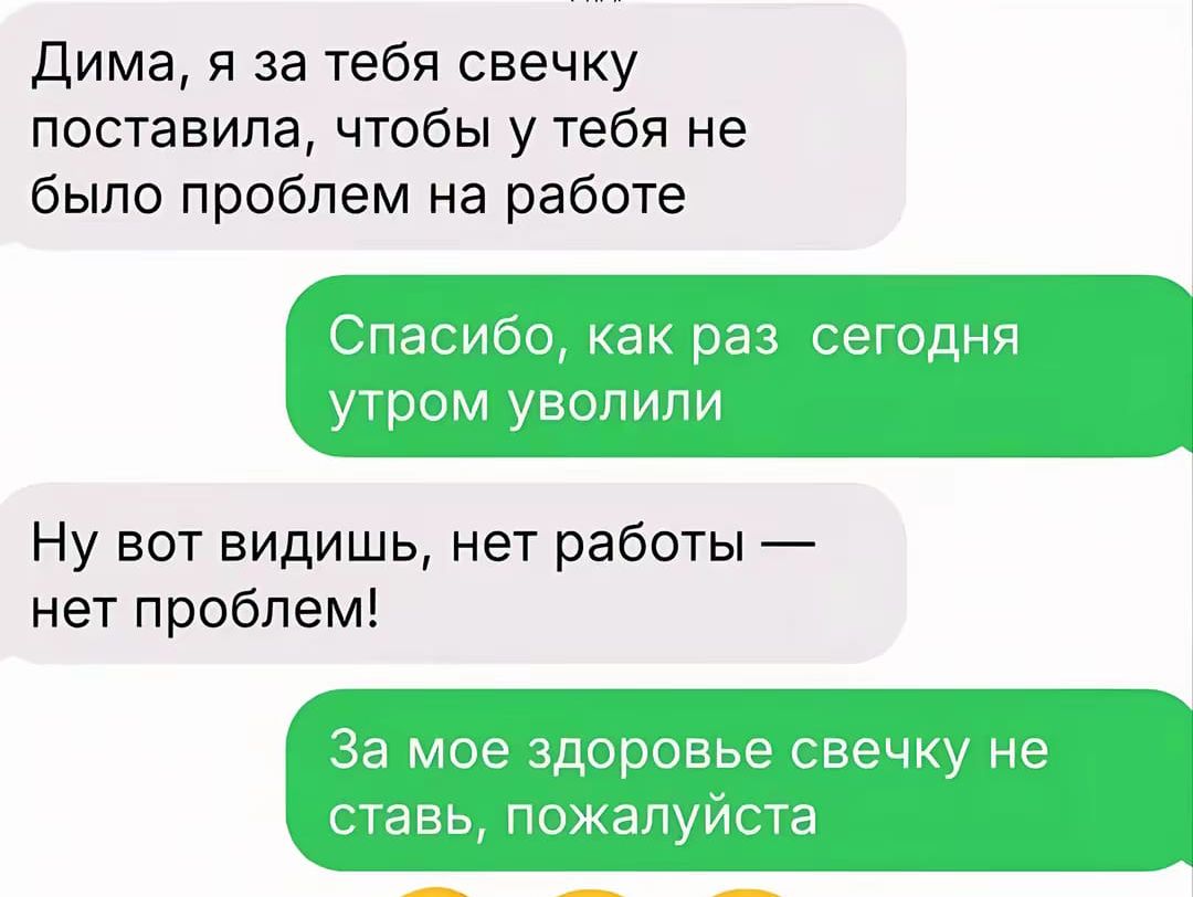 Дима, я за тебя свечку поставила, чтобы у тебя не было проблем на работе
Спасибо, как раз сегодня утром уволили
Ну вот видишь, нет работы — нет проблем!
За мое здоровье свечку не ставь, пожалуйста