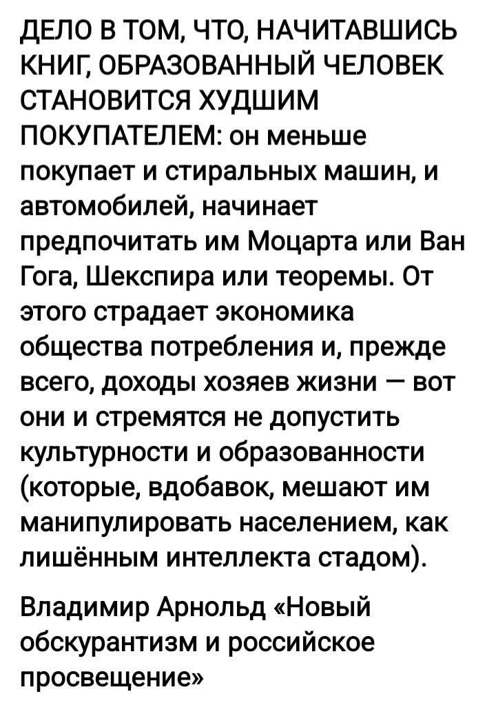 Дело в том, что, начитавшись книг, образованный человек становится худшим покупателем: он меньше покупает и стиральных машин, и автомобилей, начинает предпочтать им Моцарта или Ван Гога, Шекспира или теоремы. От этого страдает экономика общества потребления и, прежде всего, доходы хозяев жизни — вот они и стремятся не допустить культурности и