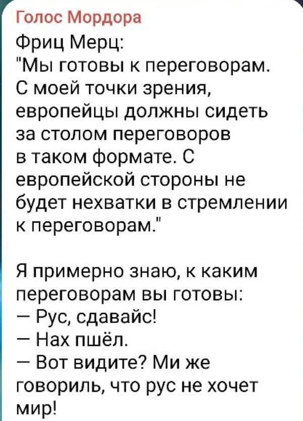 Голос Мордора Фриц Мерц: Мы готовы к переговорам. С моей точки зрения, европейцы должны сидеть за столом переговоров в таком формате. С европейской стороны не будет нехватки в стремлении к переговорам. Я примерно знаю, к каким переговорам вы готовы: Рус, сдавайс! Нах пшёл. Вот видите? Ми же говориль, что рус не хочет мир!