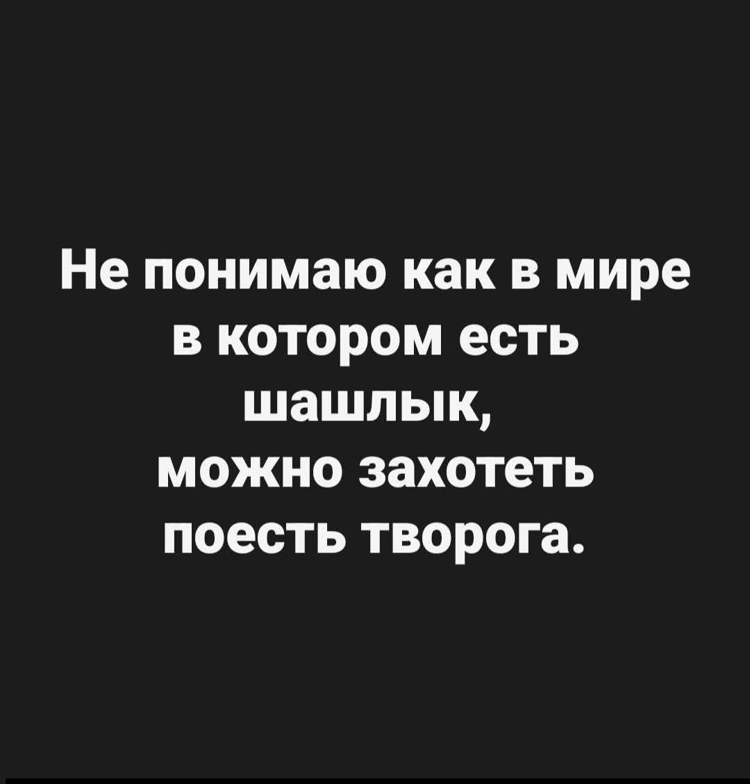 Не понимаю как в мире в котором есть шашлык, можно захотеть поесть творога.