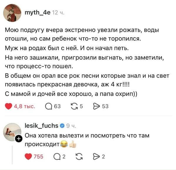 myth_4e 12 ч. Мою подругу вчера экстренно увезли рожать, воды отошли, но сам ребенок что-то не торопился. Муж на родах был с ней. И он начал петь. На него зашикали, пригрозили выгнать, но заметили, что процесс-то пошел. В общем он орал все рок песни которые знал и на свет появилась прекрасная девочка, аж 4 кг!!!! С мамой и дочей все хорошо, а папа