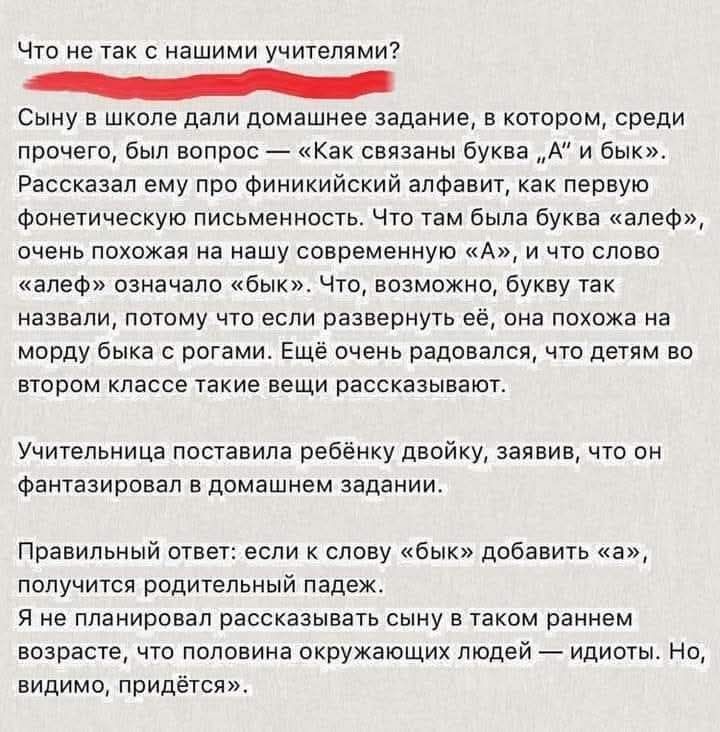 Что не так с нашими учителями? Сыну в школе дали домашнее задание, в котором, среди прочего, был вопрос — «Как связаны буква „А“ и бык». Рассказал ему про финикийский алфавит, как первую фонетическую письменность. Что там была буква «алеф», очень похожая на нашу современную «А», и что слово «алеф» означало «бык». Что, возможно, букву так назвали,