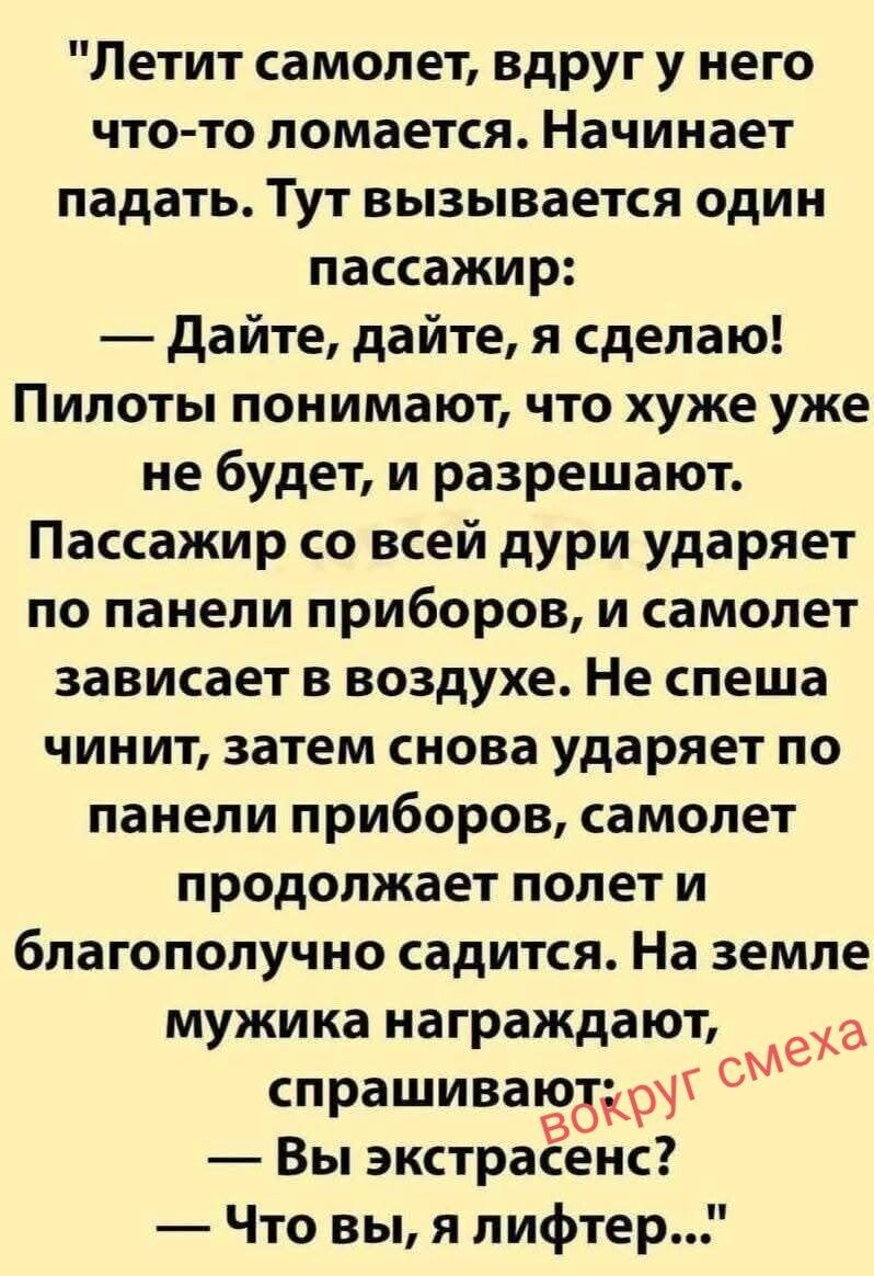 Летит самолет, вдруг у него что-то ломается. Начинает падать. Тут вызывается один пассажир: — Дайте, дайте, я сделаю! Пилоты понимают, что хуже уже не будет, и разрешают. Пассажир со всей дури ударяет по панели приборов, и самолет зависает в воздухе. Не спеша чинит, затем снова ударяет по панели приборов, самолет продолжает полет и благополучно