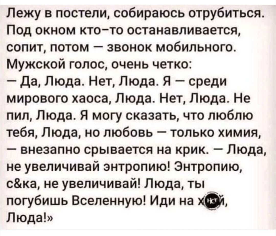 Лежу в постели, собираюсь отрубиться. Под окном кто-то останавливается, сопит, потом — звонок мобильного. Мужской голос, очень четко: — Да, Люда. Нет, Люда. Я — среди мирового хаоса, Люда. Нет, Люда. Не пил, Люда. Я могу сказать, что люблю тебя, Люда, но любовь — только химия, — внезапно срывается на крик. — Люда, не увеличивай энтропию! Энтропию,