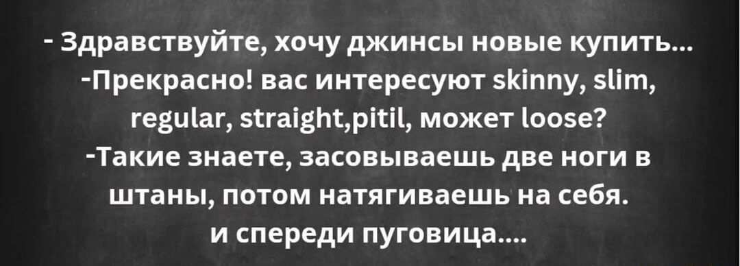 - Здравствуйте, хочу джинсы новые купить...
- Прекрасно! вас интересуют skinny, slim, regular, straight, pitil, может loose?
- Такие знаете, засовываешь две ноги в штаны, потом натягиваешься на себя. и спереди пуговица....