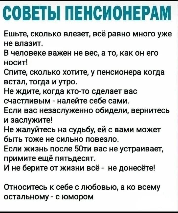 СОВЕТЫ ПЕНСИОНЕРАМ
Ешьте, сколько влезет, всё равно много уже не влазит.
В человеке важен не вес, а то, как он его носит!
Спите, сколько хотите, у пенсионера когда встал, тогда и утро.
Не ждите, когда кто-то сделает вас счастливым - налейте себе сами.
Если вас незаслуженно обидели, вернитесь и заслужите!
Не жалуйтесь на судьбу, ей с вами может