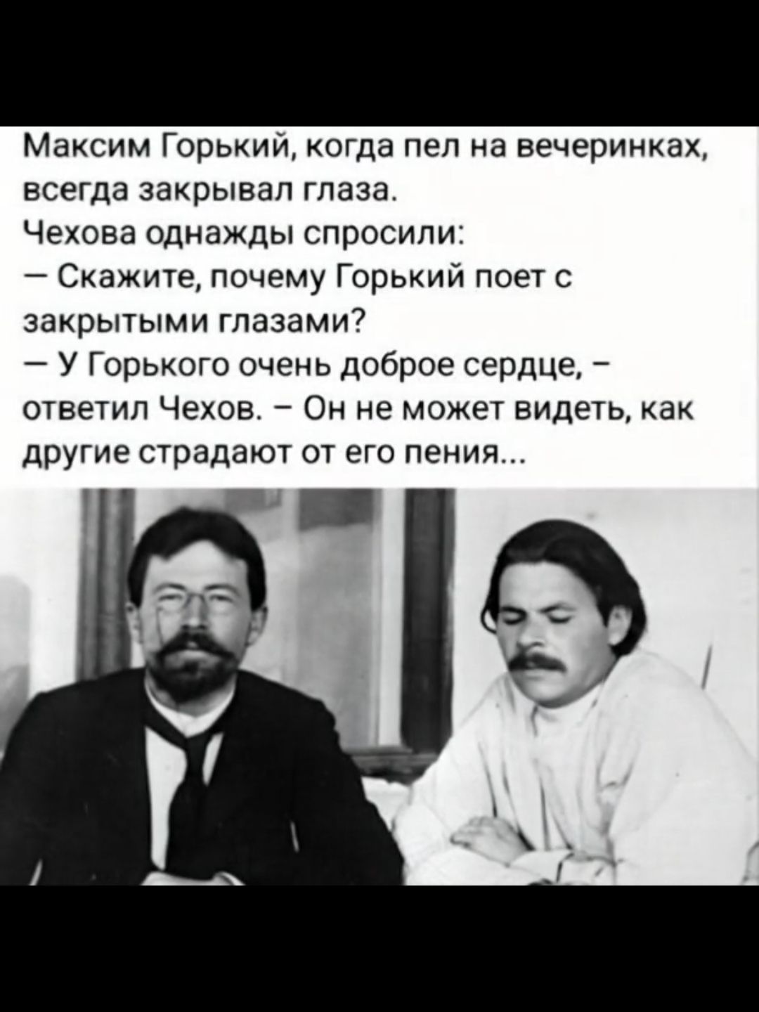 Максим Горький, когда пел на вечеринках, всегда закрывал глаза. Чехова однажды спросили: — Скажите, почему Горький поет с закрытыми глазами? — У Горького очень доброе сердце, — ответил Чехов. — Он не может видеть, как другие страдают от его пения...