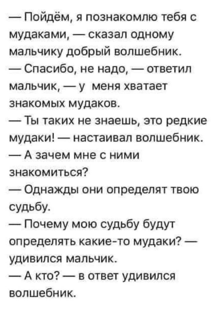 — Пойдём, я познакомлю тебя с мудаками, — сказал одному мальчику добрый волшебник. — Спасибо, не надо, — ответил мальчик, — у меня хватает знакомых мудаков. — Ты таких не знаешь, это редкие мудаки! — настаивал волшебник. — А зачем мне с ними знакомиться? — Однажды они определят твою судьбу. — Почему мою судьбу будут определять какие-то мудаки? —