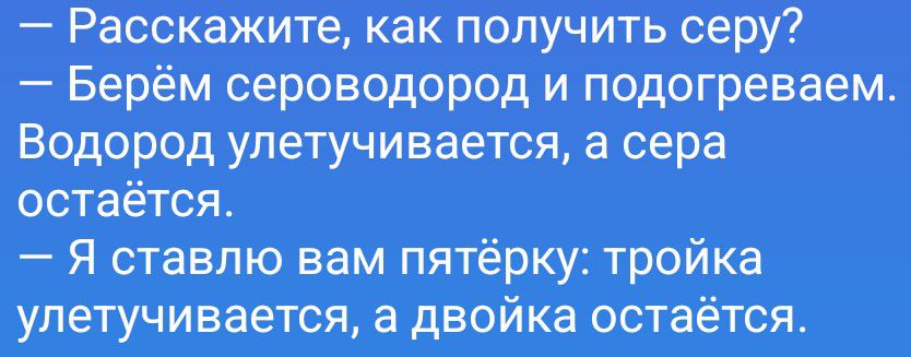 — Расскажите, как получить серу?
— Берём сероводород и подогреваем. Водород улетучивается, а сера остаётся.
— Я ставлю вам пятёрку: тройка улетучивается, а двойка остаётся.