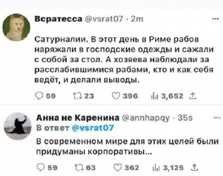 Всратесса @vsrat07 Сатурналии. В этот день в Риме рабов наряжали в господские одежды и сажали с собой за стол. А хозяева наблюдали за расслабившимися рабами, кто и как себя ведёт, и делали выводы. Анна не Каренина @annhapqy В ответ @vsrat07 В современном мире для этих целей были придуманы корпоративы...