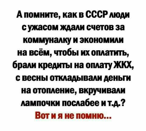 А помните, как в СССР люди с ужасом ждали счетов за коммуналку и экономили на всём, чтобы их оплатить, брали кредиты на оплату ЖКХ, с весны откладывали деньги на отопление, вкручивали лампочки послабее и т.д.? Вот и я не помню...