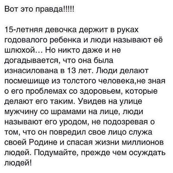 Вот это правда 15 летняя девочка держит в руках годовалого ребенка и люди называют её шлюхой Но никто даже и не догадывается что она была изнасилована в 13 лет Люди делают посмешище из толстого человекане зная о его проблемах со здоровьем которые делают его таким Увидев на улице мужчину со шрамами на лице люди называют его уродом не подозревая о том что он повредил свое лицо служа своей Родине и с