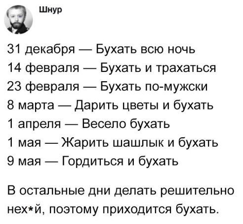 шнур 31 декабря Бухать всю ночь 14 февраля Бухать и трахаться 23 февраля Бухвть п0мужски 8 марта Дарить цветы и бухать 1 апреля Весело бухать 1 мая Жарить шашлык и бухать 9 мая Гордиться и бухать В остальные дни делать решительно нехй поэтому приходится бухать