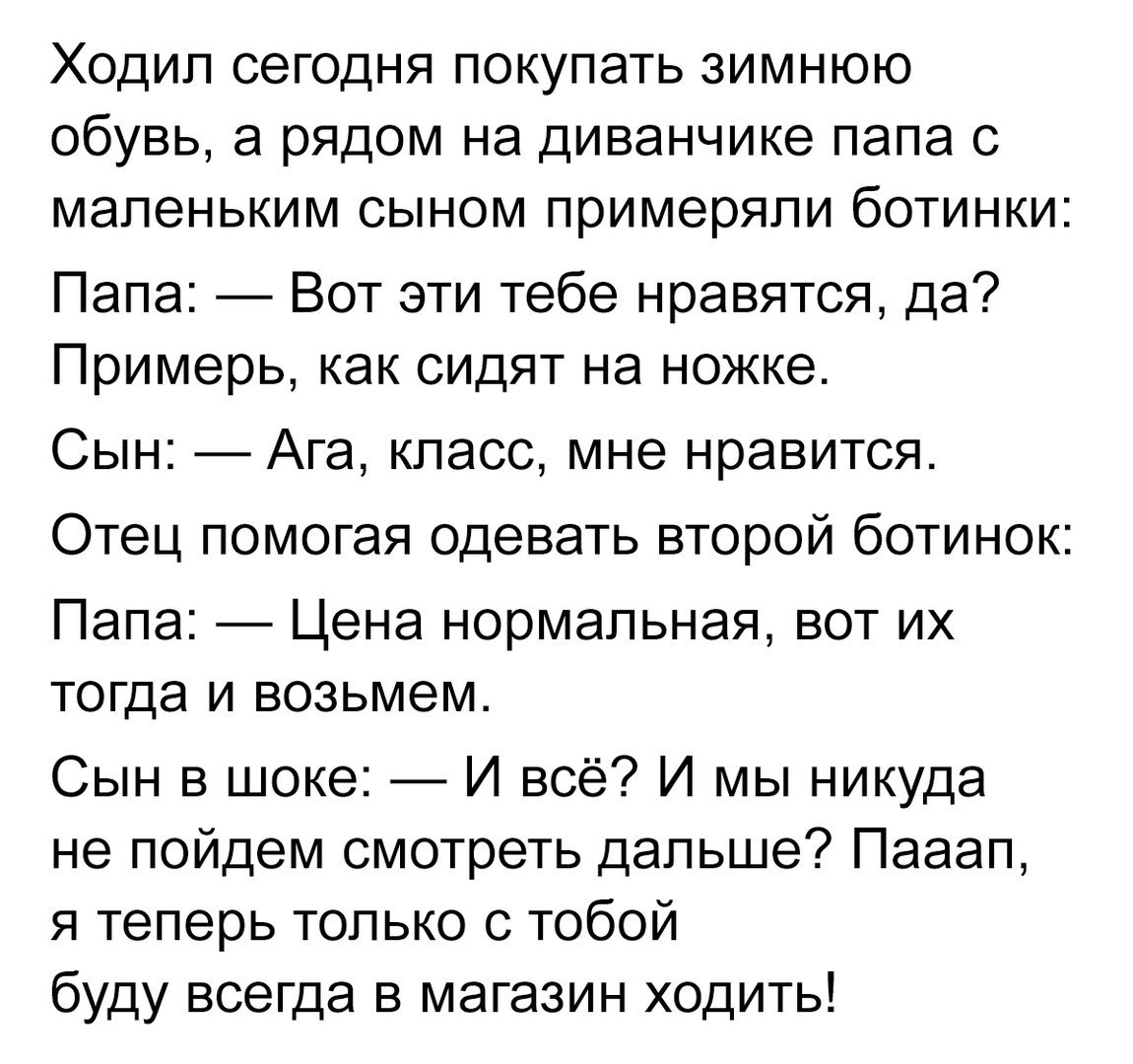 Ходил сегодня покупать зимнюю обувь а рядом на диванчике папа с маленьким сыном примеряли ботинки Папа Вот эти тебе нравятся да Примерь как сидят на ножке Сын Ага класс мне нравится Отец помогая одевать второй ботинок Папа Цена нормальная вот их тогда и возьмем Сын в шоке И всё И мы никуда не пойдем смотреть дальше Пааап я теперь только с тобой буду всегда в магазин ходить