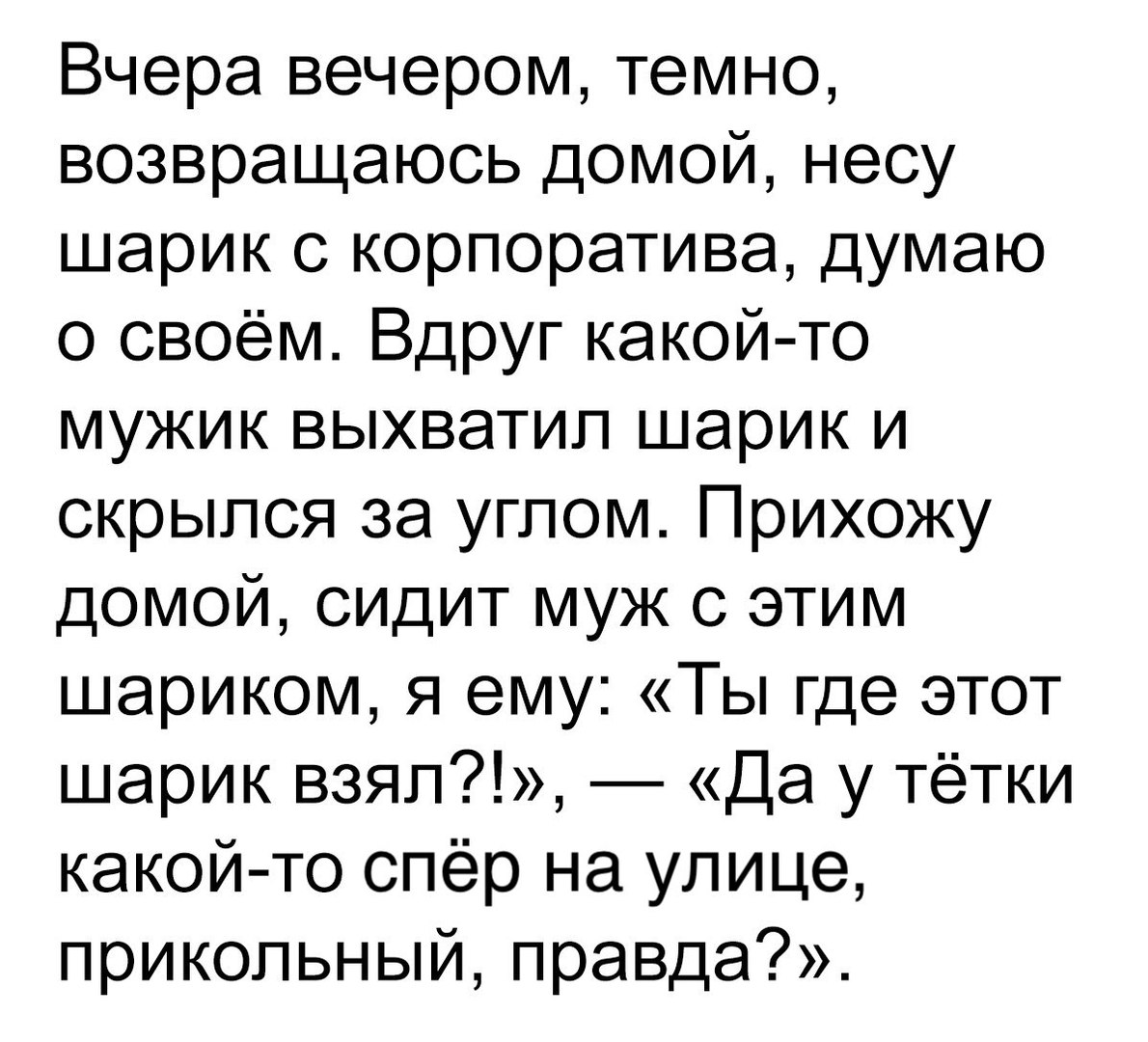 Вчера вечером темно возвращаюсь домой несу шарик с корпоратива думаю о своём Вдруг какой то мужик выхватил шарик и скрылся за углом Прихожу домой сидит муж с этим шариком я ему Ты где этот шарик взял Да у тётки какой то спёр на улице прикольный правда