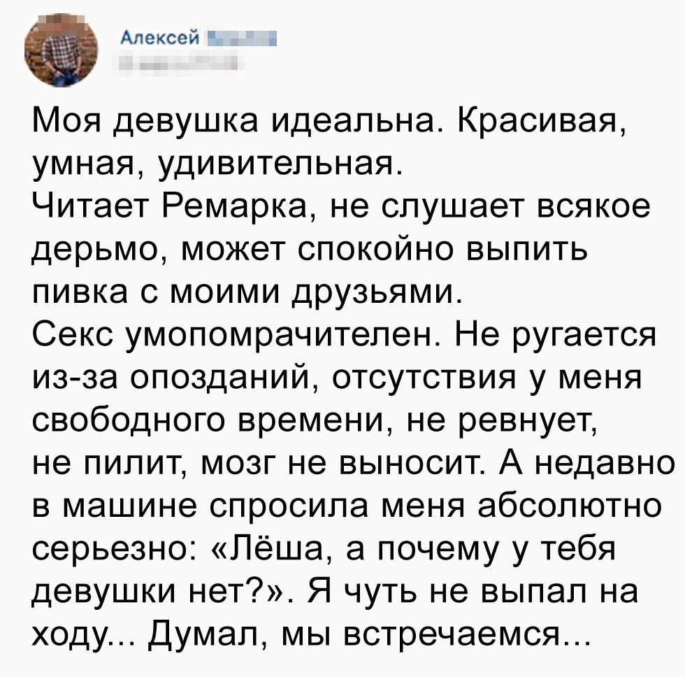 Алексей Моя девушка идеальна Красивая умная удивительная Читает Ремарка не слушает всякое дерьмо может спокойно выпить пивка с моими друзьями Секс умопомрачителен Не ругается из за опозданий отсутствия у меня свободного времени не ревнует не пилит мозг не выносит А недавно в машине спросила меня абсолютно серьезно Лёша а почему у тебя девушки нет Я чуть не выпал на ходу Думал мы встречаемся