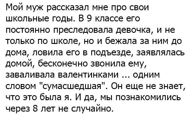Мой муж рассказал мне про свои школьные годы В 9 классе его постоянно преследовала девочка и не только по школе но и бежала за ним до дома ловила его в подъезде заявлялась домой бесконечно звонила ему заваливала валентинками одним словом сумасшедшая Он еще не знает что это была я И да мы познакомились через 8 лет не случайно
