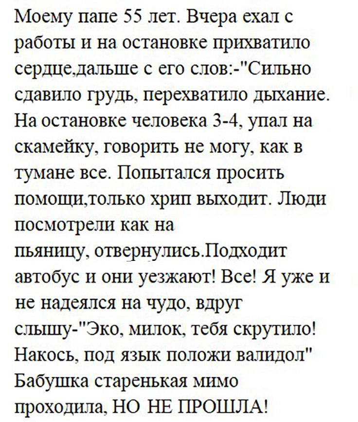 Моему папе 55 лет Вчера ехал с работы и на остановке прихватило сердцедальше с его слов Сильно сдавило грудь перехватило дыхание На остановке человека 3 4 упал на скамейку говорить не могу как в тумане все Попытался просить помощилолько хрип выходит Люди посмотрели как на пьятпщу отвернулисьЛодходит автобус и они уезжают Все Я уже и не надеялся на чудо вдруг слышу Эко милок тебя скругило Накось по