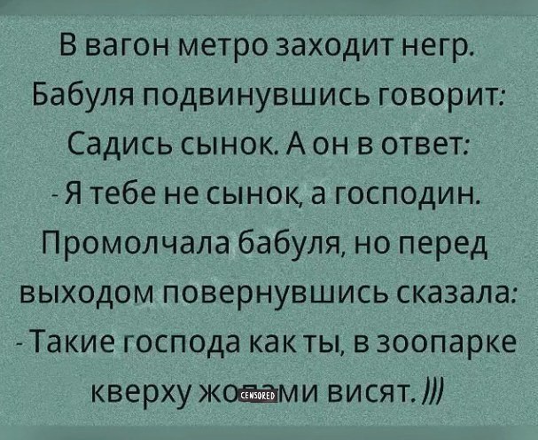 В вагон метро заходит негр Бабуля подвинувшись говорит Садись сынок А он в ответ Я тебе не сынок а господин Промолчала бабуля но перед выходом повернувшись сказала Такие господа какты в зоопарке кверху жоаами висят