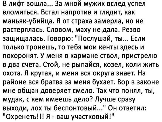 в лифт вошла За мной мужик вслед успел БЛОМИТЬСЯ ВСТЭЛ напротив И ГЛЯДИТ как маньяк убийца Я от страха замерла но не растерялась Словом маху не дала Резво защищалась Говорю Послушай ты Если только тронешь то тебя мои кенты здесь и похоронят У меня в кармане ствол пристрелю в два счета Стой не рыпайся козел коли жить охота Я крутая и меня вся округа знает На районе вся братва за меня бухаетв Бор в 