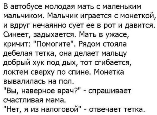 В автобусе МОПОДЭЯ мать С маленьким мальчиком Мальчик играется с монеткой и вдруг нечаянно сует ее в рот и давится Синеет задыхается Мать в ужасе кричит Помогите Рядом стояла дебепая тетка она делает мальцу добрый хук под дых тот сгибается локтем сверху по спине Монетка вывалилась на пол Вы наверное врач спрашивает СЧаСТПИВаЯ мама Нет я из налоговой отвечает тетка