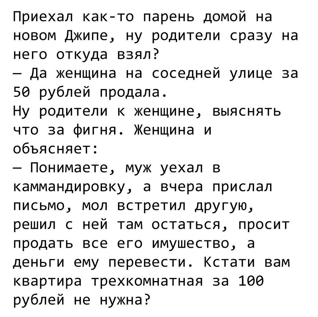 Приехал как то парень домой на новом Джипе ну родители сразу на него откуда взял Да женщина на соседней улице за 50 рублей продала Ну родители к женщине выяснять что за фигня Женщина и объясняет Понимаете муж уехал в каммандировку а вчера прислал письмо мол встретил дРУГую решил с ней там остаться просит продать все его имущество а деньги ему перевести Кстати вам квартира трехкомнатная за 100 рубл