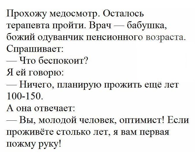 Прохожу медосмотр Осталось терапевта пройти Врач бабушка божий одуванчик пенсионного возраста Спрашивает Что беспокоит Я ей говорю Ничего планирую прожить еще лет 100 150 А она отвечает Вы молодой человек оптимист Если проживёте столько лет я вам первая пожму руку