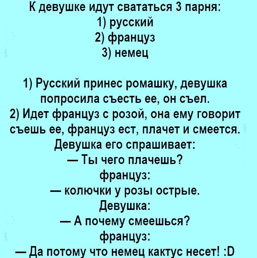 К девушке идут свататься 3 парня 1 русский 2 француз 3 немец 1 Русский принес ромашку девушка попросила съесть ее он съел 2 Идет француз с розой она ему говорит съешь ее француз ест плачет и смеется Девушка его спрашивает Ты чего плачешь французг колючки у розы острые Девушка А почему смеешься французг Да потому что немец кактус несет В