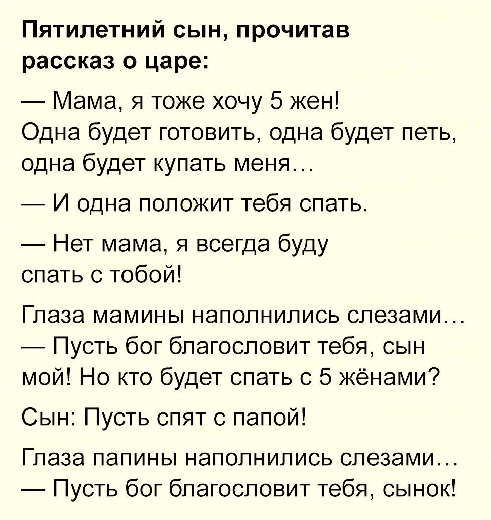 Пятилетний сын прочитав рассказ о царе Мама я тоже хочу 5 жен Одна будет готовить одна будет петь одна будет купать меня И одна положит тебя спать Нет мама я всегда буду спать с тобой Глаза мамины наполнились слезами Пусть бог благословит тебя сын мой Но кто будет спать с 5 жёнами Сын Пусть спят с папой Глаза папины наполнились слезами Пусть бог благословит тебя сынок