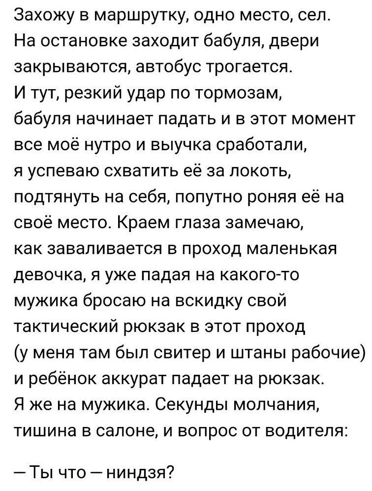 Захожу в маршрутку одно место сел На остановке заходит бабуля двери закрываются автобус трогается И тут резкий удар по тормозам бабуля начинает падать и в этот момент все моё нутро и выучка сработали я успеваю схватить её за локоть подтянуть на себя попутно роняя её на своё место Краем глаза замечаю как заваливается в проход маленькая девочка я уже падая на какого то мужика бросаю на вскидку свой 