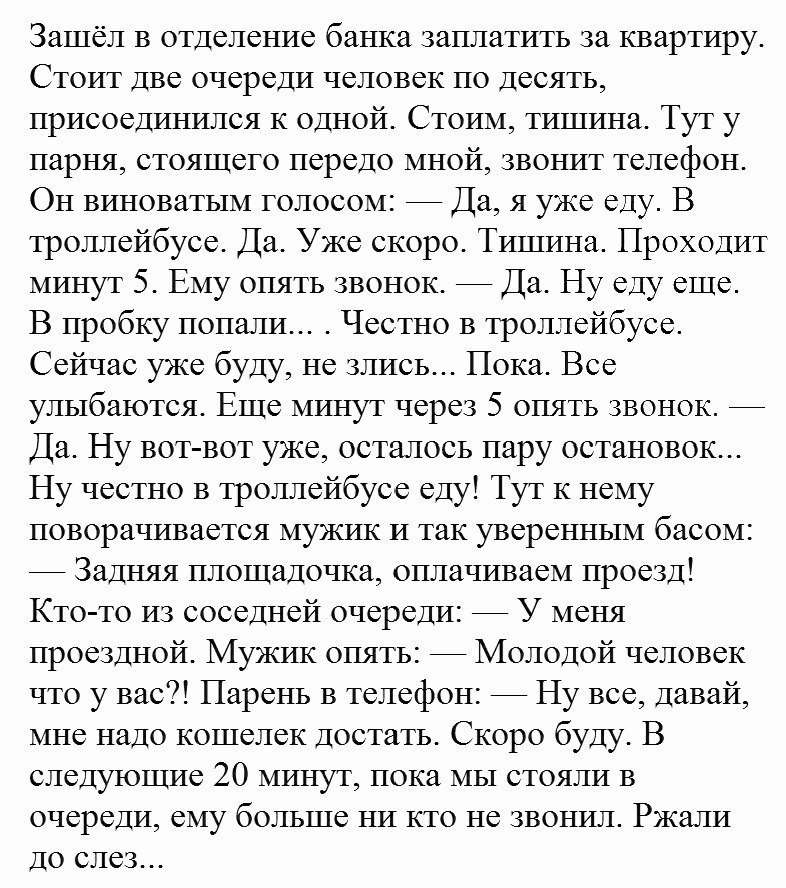 Зашёл в отделение банка заплатить за квартиру Стоит две очереди человек по десять присоединршся К одной Стоим тишина Тут у парня стоящего передо мной звонит телефон Он виноватым голосом Да я уже еду В троллейбусе Да Уже скоро Тишина Проходит минут 5 Ему опять звонок Да Ну еду еще В пробку попали Честно в троллейбусе Сейчас уже буду не злись Пока Все улыбаются Еще минут через 5 опять звонок Да Ну в