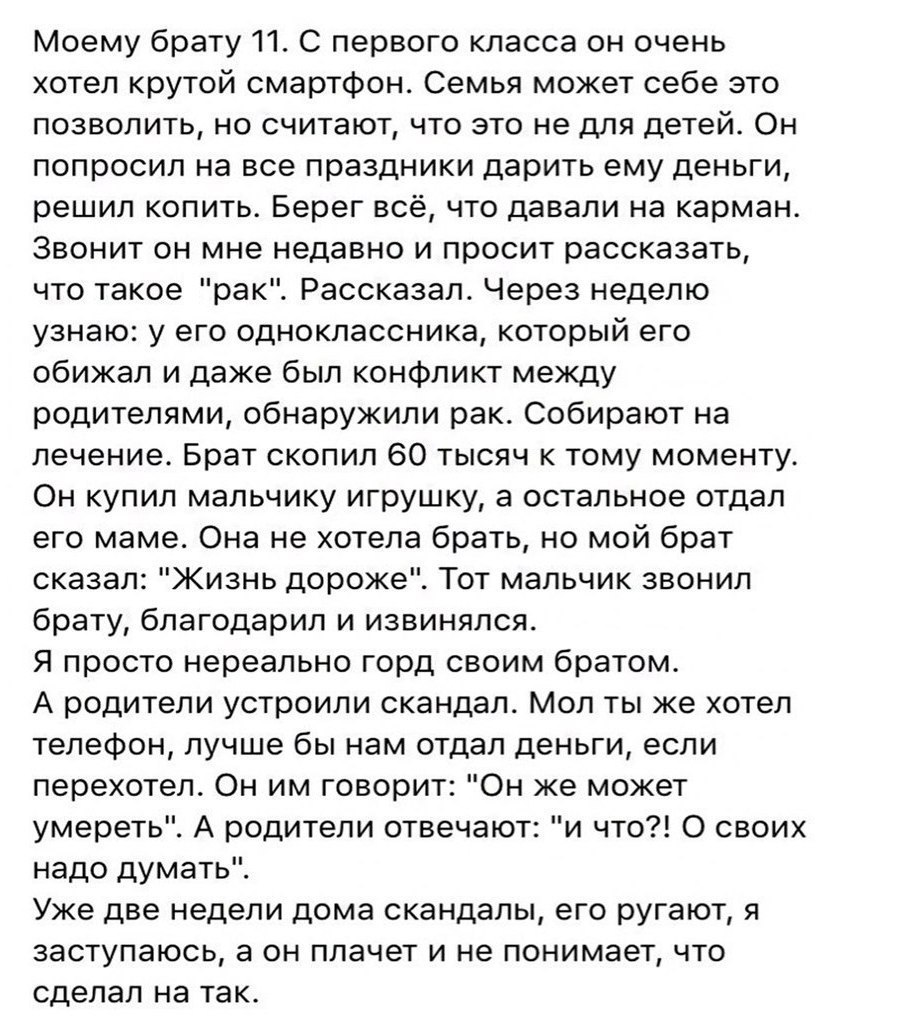 Моему брату 11 С первого класса он очень хотел крутой смартфон Семья может себе это позволить но считают что это не для детей Он попросил на все праздники дарить ему деньги решил копить Берег всё что давали на карман Звонит он мне недавно и просит рассказать что такое рак Рассказал Через неделю узнаю у его одноклассника который его обижал и даже был конфликт между родителями обнаружили рак Собираю