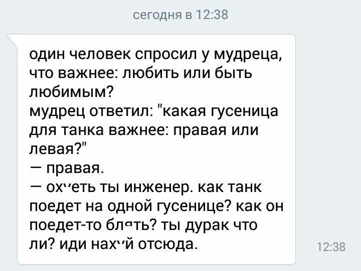 сегодня 51238 один человек спросил у мудреца что важнее любить или быть любимым мудрец ответил какая гусеница для танка важнее правая или левая правая охеть ты инженер как танк поедет на одной гусенице как он поедетто блпть ты дурак что ли иди нахй отсюда