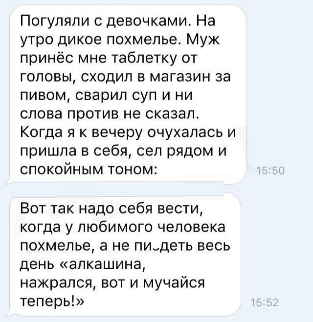 Погуляли с девочками На утро дикое похмелье Муж принёс мне таблетку от головы сходил в магазин за пивом сварил суп и ни слова против не сказал Когда я к вечеру очухалась и пришла в себя сел рядом и спокойным тоном Вот так надо себя вести когда у любимого человека похмелье а не пидеть весь день алкашина нажрался вот и мучайся теперь
