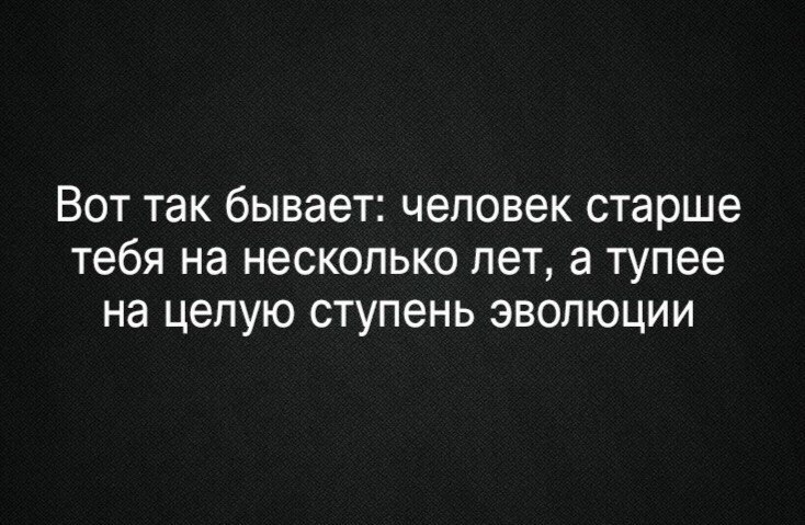 Вот так бывает человек старше тебя на несколько лет а тупее на целую ступень эволюции