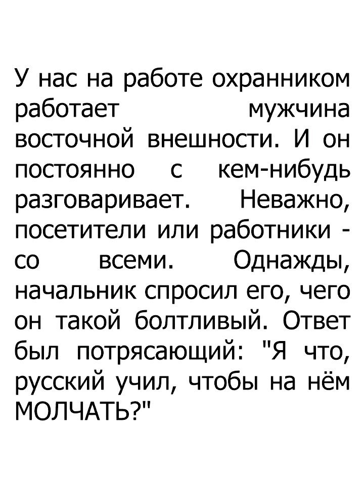 У нас на работе охранником работает мужчина восточной внешности И он постоянно с кем нибудь разговаривает Неважно посетители или работники со всеми Однажды начальник спросил его чего он такой болтливый Ответ был потрясающий Я что русский учил чтобы на нём МОЛЧАТЬ