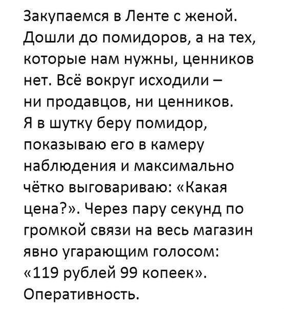 Закупаемся в Ленте с женой Дошли до помидоров а на тех которые нам нужны ценников нет Всё вокруг исходили ни продавцов ни ценников Я в шутку беру помидор показываю его в камеру наблюдения и максимально чётко выговариваю Какая цена Через пару секунд по громкой связи на весь магазин явно угарающим голосом 119 рублей 99 копеек Оперативность