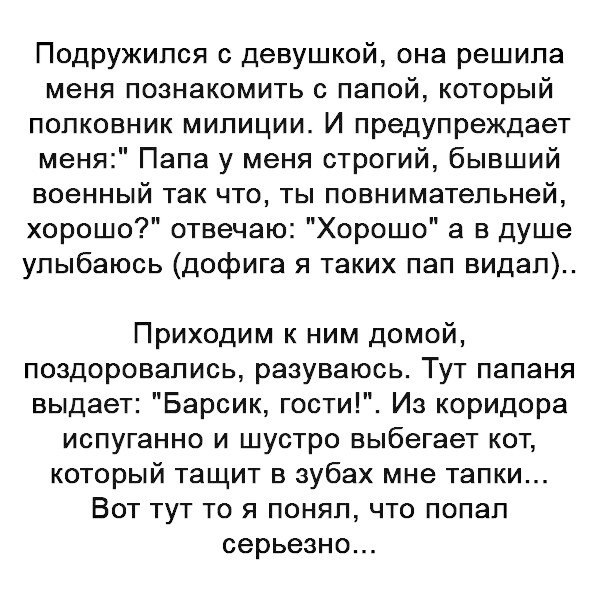 Подружился девушкой она решила меня познакомить с папой который полковник милиции И предупреждает меня Папа у меня строгий бывший военный так что ты повнимательней хорошо отвечаю Хорошо а в душе улыбаюсь дофига я таких пап видал Приходим к ним домой поздоровались разуваюсь Тут папаня выдает Барсик гости Из коридора испуганно и шустро выбегает кот который тащит в зубах мне тапки Вот тут то я понял 