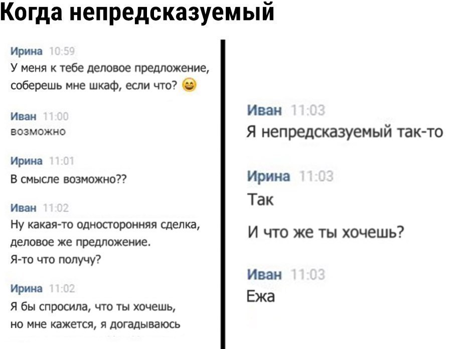 Когда непредсказуемый Ирика У меня к тебе деловое предложение соберешь мне шкаф если что 0 Иван Иван возможно Я непредсказуемый так то Ирика В смысле возможно Ирина и Так Ну какая то односгоронняя сделка деловое же предложение Я то что получу И что же ты хочешь Иван Ирина Ежа Я бы спросила что ты хочешь но мне кажется я догадываюсь