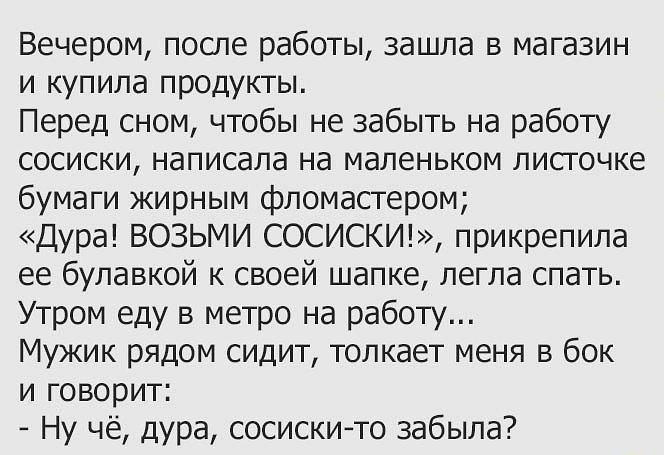 Вечером после работы зашла в магазин и купила продукты Перед сном чтобы не забыть на работу сосиски написала на маленьком листочке бумаги жирным фломастером Дура ВОЗЬМИ СОСИСКИ прикрепила ее булавкой к своей шапке легла спать Утром еду в метро на работу Мужик рядом сидит толкает меня в бок и говорит Ну чё дура сосискито забыла