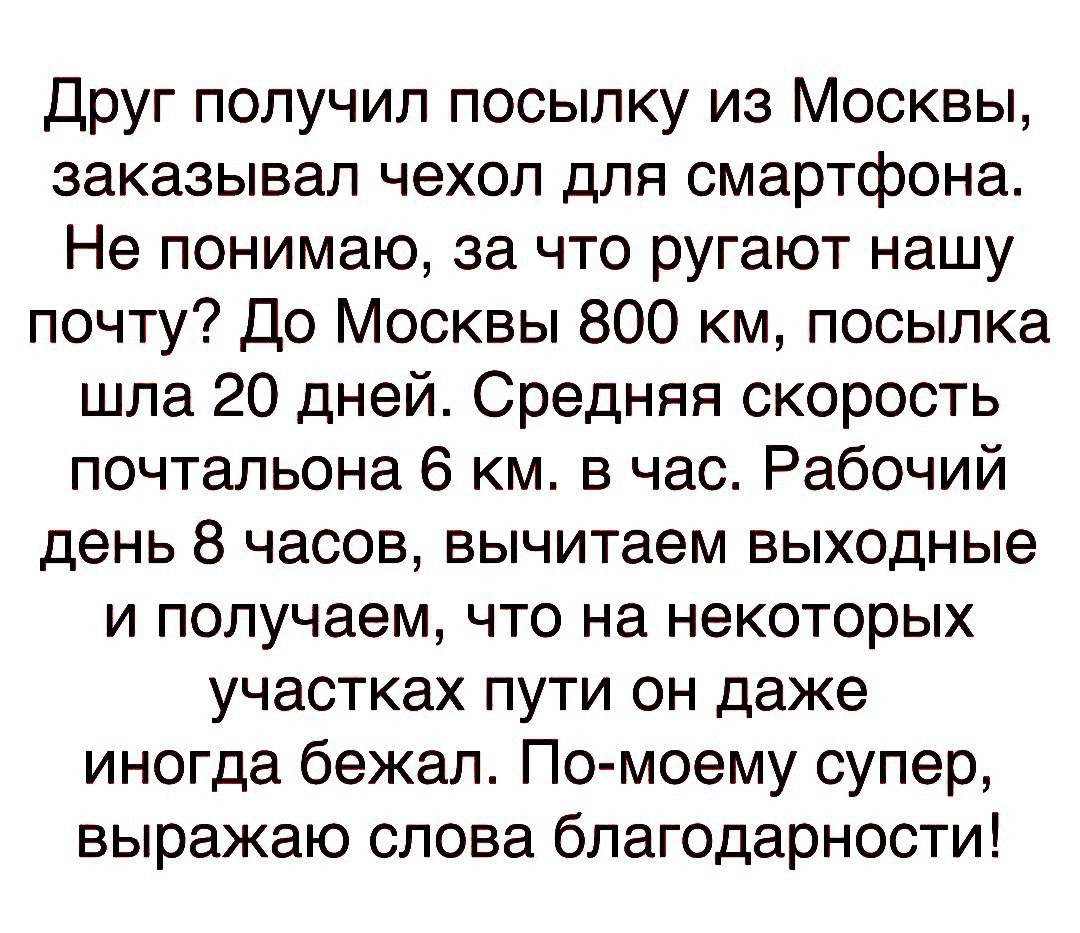 Друг получил посылку из Москвы заказывал чехол для смартфона Не понимаю за что ругают нашу почту До Москвы 800 км посылка шла 20 дней Средняя скорость почтальона 6 км в час Рабочий день 8 часов вычитаем выходные и получаем что на некоторых участках пути он даже иногда бежал По моему супер выражаю слова благодарности