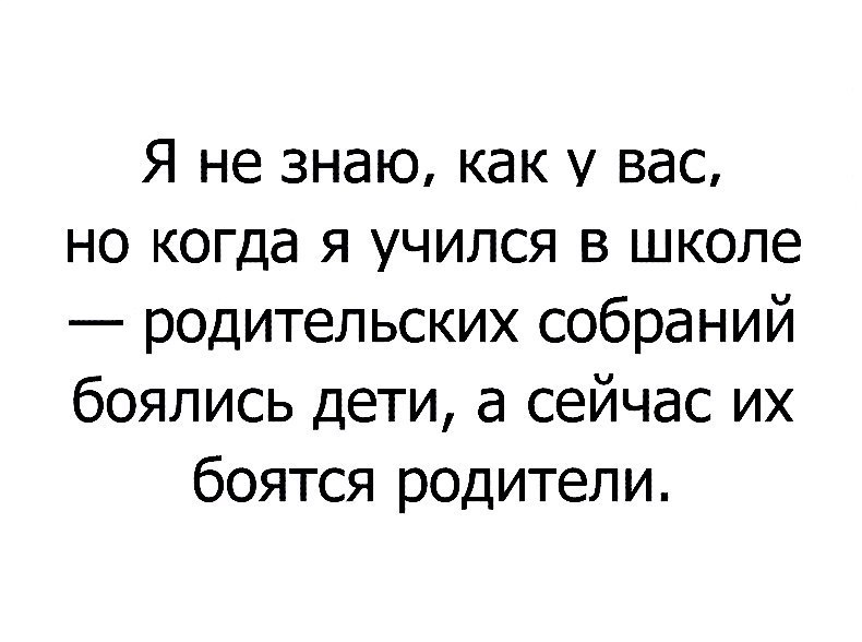 Я не знаю как у вас но когда я учился в школе родительских собраний боялись дети а сейчас их боятся родители
