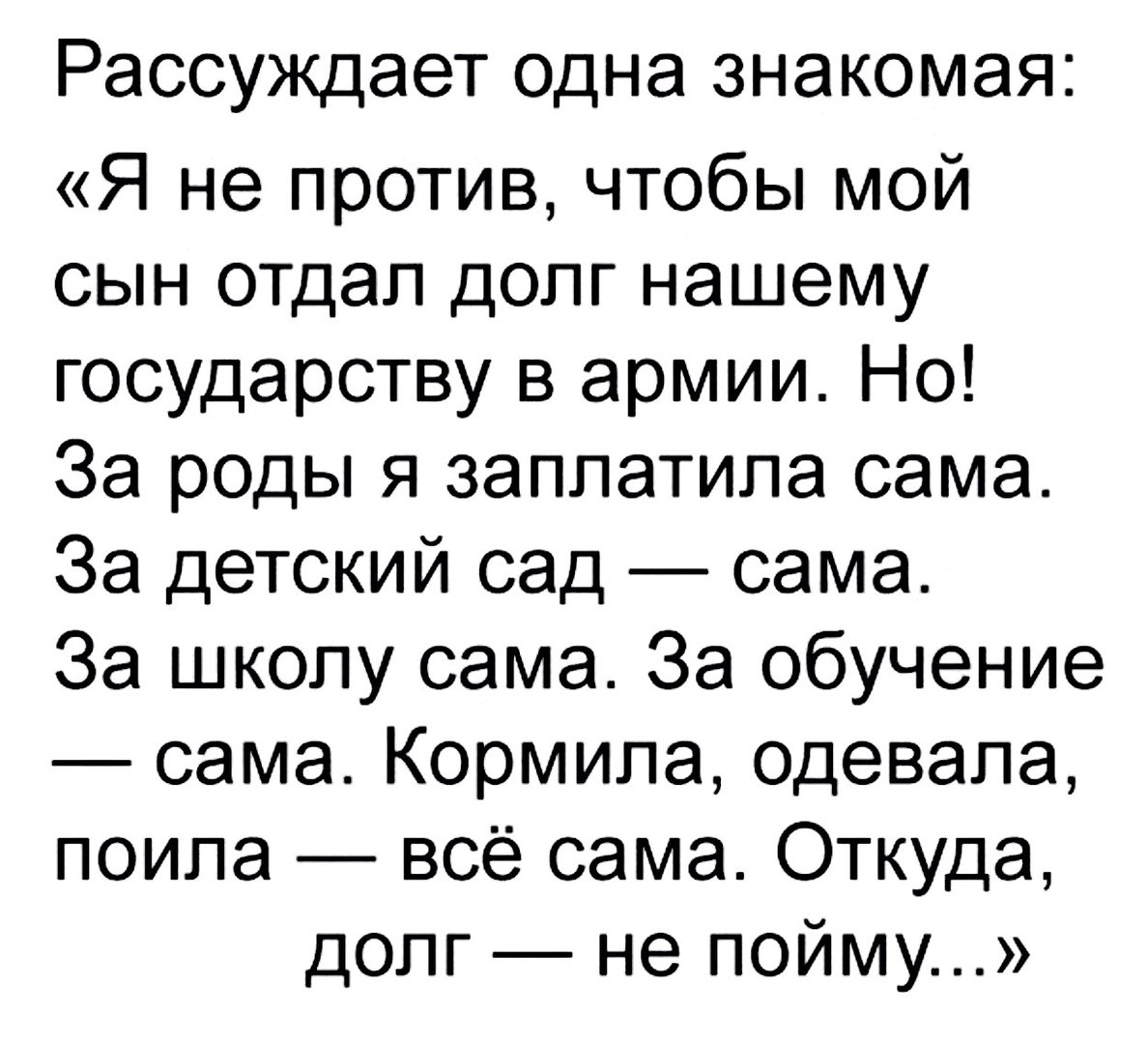 Рассуждает одна знакомая Я не против чтобы мой сын отдал допг нашему государству в армии Но За роды я заплатила сама За детский сад сама За школу сама За обучение сама Кормипа одевала поипа всё сама Откуда долг не пойму