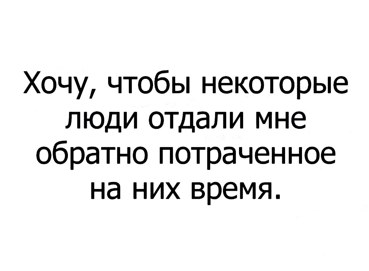 Хочу чтобы некоторые люди отдали мне обратно потраченное на них время