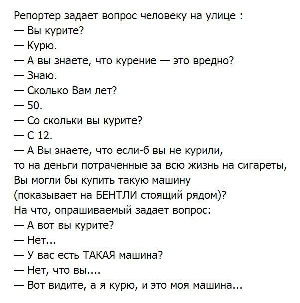 Репортер задает вопрос человеку на улице Вы курите Курю А вы знаете что курение это вредно Знаю Сколько Вам лет 50 Со скольки вы курите С 12 А Вы знаете что если б вы не курили то на деньги потраченные за всю жизнь на сигареты Вы могли бы купить такую машину показывает на БЕНТЛИ сгоящий рядом На что опрашиваемый задает вопрос А вот вы курите Нет У вас есгь ТАКАЯ машина Нет что вы Вот видите а я ку