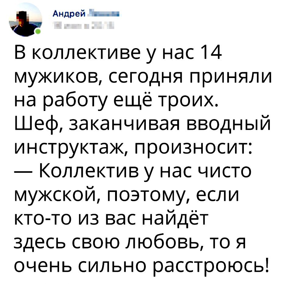 Андрей __ и о В коллективе у нас 14 мужиков сегодня приняли на работу ещё троих Шеф заканчивая вводный инструктаж произносит Коллектив у нас чисто мужской поэтому если кто то из вас найдёт здесь свою любовь то я очень сильно расстроюсь