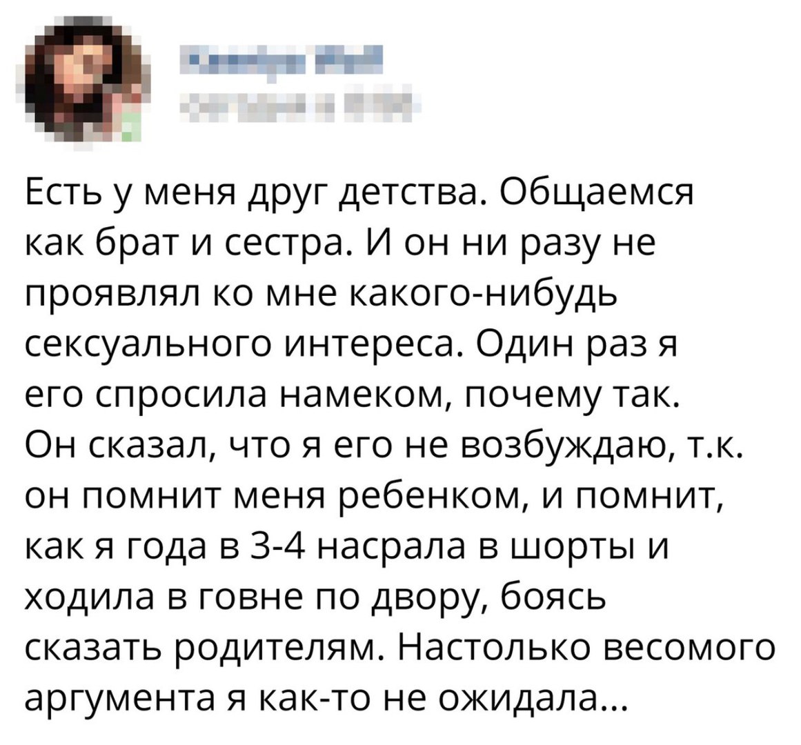 Есть у меня друг детства Общаемся как брат и сестра И он ни разу не проявлял ко мне какого нибудь сексуального интереса Один раз я его спросила намеком почему так Он сказал что я его не возбуждаю тк он помнит меня ребенком и помнит как я года в 3 4 насрала в шорты и ходила в говне по двору боясь сказать родителям Настолько весомого аргумента я как то не ожидала