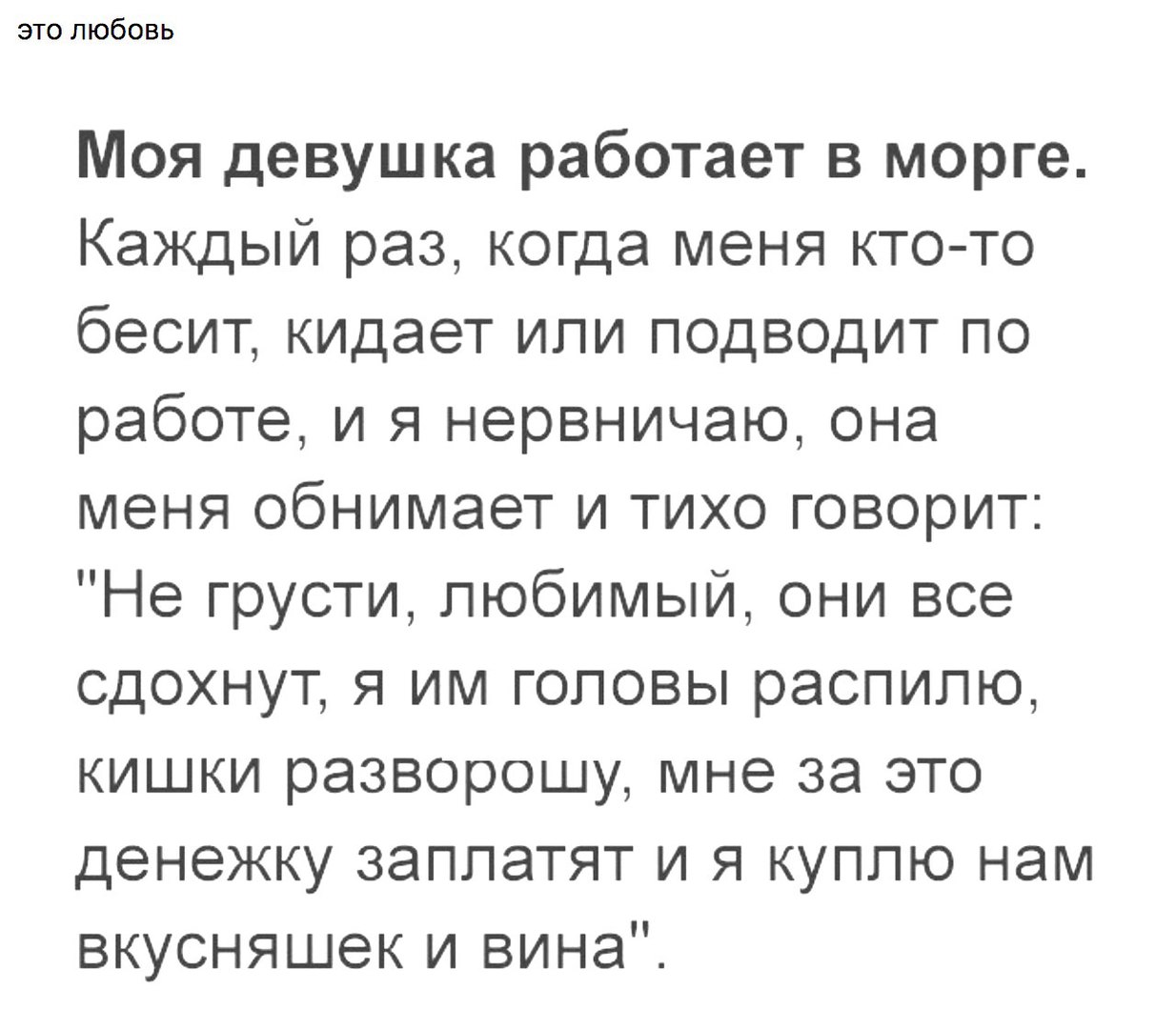 это любовь Моя девушка работает в морге Каждый раз когда меня кто то бесит кидает или подводит по работе и я нервничаю она меня обнимает и тихо говорит Не грусти любимый они все сдохнут я им головы распилю кишки разворошу мне за это денежку заплатят и я куплю нам вкусняшек и вина